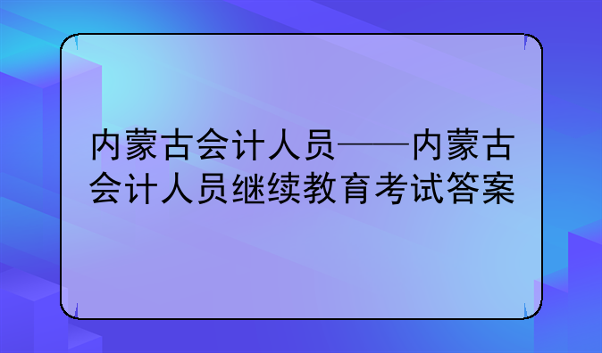 内蒙古会计人员——内蒙古会计人员继续教育考试答案
