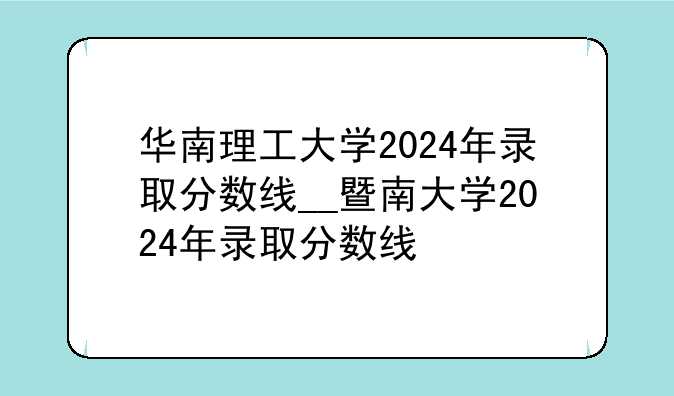 华南理工大学2024年录取分数线__暨南大学2024年录取分数线